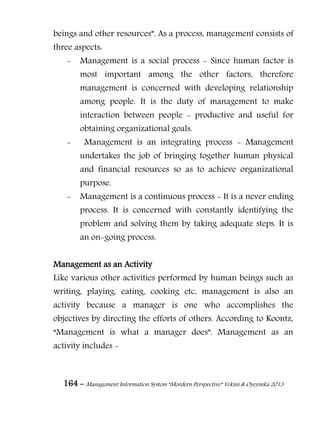 164 – Management Information System “Mordern Perspective” Yekini & Oyeyinka 2013
beings and other resources”. As a process, management consists of
three aspects:
- Management is a social process - Since human factor is
most important among the other factors, therefore
management is concerned with developing relationship
among people. It is the duty of management to make
interaction between people - productive and useful for
obtaining organizational goals.
- Management is an integrating process - Management
undertakes the job of bringing together human physical
and financial resources so as to achieve organizational
purpose.
- Management is a continuous process - It is a never ending
process. It is concerned with constantly identifying the
problem and solving them by taking adequate steps. It is
an on-going process.
Management as an Activity
Like various other activities performed by human beings such as
writing, playing, eating, cooking etc, management is also an
activity because a manager is one who accomplishes the
objectives by directing the efforts of others. According to Koontz,
“Management is what a manager does”. Management as an
activity includes -
 
