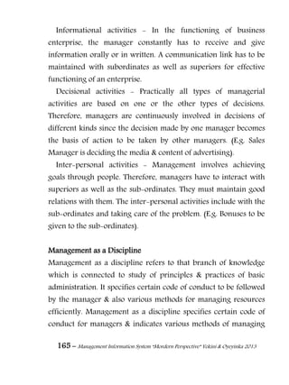 165 – Management Information System “Mordern Perspective” Yekini & Oyeyinka 2013
Informational activities - In the functioning of business
enterprise, the manager constantly has to receive and give
information orally or in written. A communication link has to be
maintained with subordinates as well as superiors for effective
functioning of an enterprise.
Decisional activities - Practically all types of managerial
activities are based on one or the other types of decisions.
Therefore, managers are continuously involved in decisions of
different kinds since the decision made by one manager becomes
the basis of action to be taken by other managers. (E.g. Sales
Manager is deciding the media & content of advertising).
Inter-personal activities - Management involves achieving
goals through people. Therefore, managers have to interact with
superiors as well as the sub-ordinates. They must maintain good
relations with them. The inter-personal activities include with the
sub-ordinates and taking care of the problem. (E.g. Bonuses to be
given to the sub-ordinates).
Management as a Discipline
Management as a discipline refers to that branch of knowledge
which is connected to study of principles & practices of basic
administration. It specifies certain code of conduct to be followed
by the manager & also various methods for managing resources
efficiently. Management as a discipline specifies certain code of
conduct for managers & indicates various methods of managing
 
