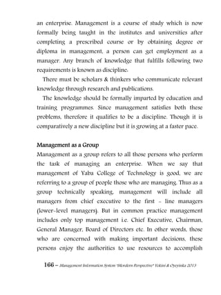 166 – Management Information System “Mordern Perspective” Yekini & Oyeyinka 2013
an enterprise. Management is a course of study which is now
formally being taught in the institutes and universities after
completing a prescribed course or by obtaining degree or
diploma in management, a person can get employment as a
manager. Any branch of knowledge that fulfills following two
requirements is known as discipline:
There must be scholars & thinkers who communicate relevant
knowledge through research and publications.
The knowledge should be formally imparted by education and
training programmes. Since management satisfies both these
problems, therefore it qualifies to be a discipline. Though it is
comparatively a new discipline but it is growing at a faster pace.
Management as a Group
Management as a group refers to all those persons who perform
the task of managing an enterprise. When we say that
management of Yaba College of Technology is good, we are
referring to a group of people those who are managing. Thus as a
group technically speaking, management will include all
managers from chief executive to the first - line managers
(lower-level managers). But in common practice management
includes only top management i.e. Chief Executive, Chairman,
General Manager, Board of Directors etc. In other words, those
who are concerned with making important decisions, these
persons enjoy the authorities to use resources to accomplish
 