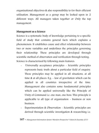 167 – Management Information System “Mordern Perspective” Yekini & Oyeyinka 2013
organizational objectives & also responsibility to for their efficient
utilization. Management as a group may be looked upon in 2
different ways. All managers taken together or Only the top
management.
Management as a Science
Science is a systematic body of knowledge pertaining to a specific
field of study that contains general facts which explains a
phenomenon. It establishes cause and effect relationship between
two or more variables and underlines the principles governing
their relationship. These principles are developed through
scientific method of observation and verification through testing.
Science is characterized by following main features:
- Universally acceptance principles - Scientific principles
represents basic truth about a particular field of enquiry.
These principles may be applied in all situations, at all
time & at all places. E.g. - law of gravitation which can be
applied in all countries irrespective of the time.
Management also contains some fundamental principles
which can be applied universally like the Principle of
Unity of Command i.e. one man, one boss. This principle is
applicable to all type of organization - business or non
business.
- Experimentation & Observation - Scientific principles are
derived through scientific investigation & researching i.e.
 