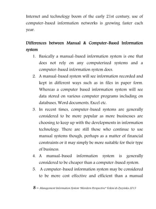 8 – Management Information System “Mordern Perspective” Yekini & Oyeyinka 2013
Internet and technology boom of the early 21st century, use of
computer-based information networks is growing faster each
year.
Differences between Manual & Computer-Based Information
system
1. Basically a manual-based information system is one that
does not rely on any computerized systems and a
computer-based information system does.
2. A manual-based system will see information recorded and
kept in different ways such as in files in paper form.
Whereas a computer based information system will see
data stored on various computer programs including on
databases, Word documents, Excel etc.
3. In recent times, computer-based systems are generally
considered to be more popular as more businesses are
choosing to keep up with the developments in information
technology. There are still those who continue to use
manual systems though, perhaps as a matter of financial
constraints or it may simply be more suitable for their type
of business.
4. A manual-based information system is generally
considered to be cheaper than a computer-based system.
5. A computer-based information system may be considered
to be more cost effective and efficient than a manual
 