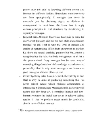 170 – Management Information System “Mordern Perspective” Yekini & Oyeyinka 2013
person may not only be knowing different colour and
brushes but different designs, dimensions, situations etc to
use them appropriately. A manager can never be
successful just by obtaining degree or diploma in
management; he must have also know how to apply
various principles in real situations by functioning in
capacity of manager.
- Personal Skill: Although theoretical base may be same for
every artist, but each one has his own style and approach
towards his job. That is why the level of success and
quality of performance differs from one person to another.
E.g. there are several qualified painters but Mr. Jomoto is
recognized for his style. Similarly management as an art is
also personalized. Every manager has his own way of
managing things based on his knowledge, experience and
personality, that is why some managers are known as
good managers whereas others as bad.
- Creativity: Every artist has an element of creativity in line.
That is why he aims at producing something that has
never existed before which requires combination of
intelligence & imagination. Management is also creative in
nature like any other art. It combines human and non-
human resources in useful way so as to achieve desired
results. It tries to produce sweet music by combining
chords in an efficient manner.
 
