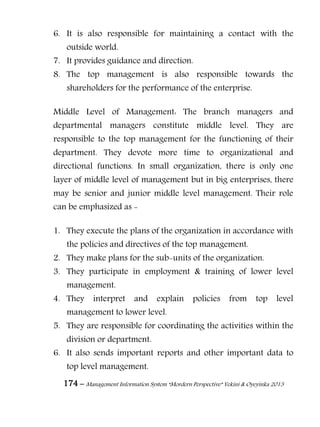 174 – Management Information System “Mordern Perspective” Yekini & Oyeyinka 2013
6. It is also responsible for maintaining a contact with the
outside world.
7. It provides guidance and direction.
8. The top management is also responsible towards the
shareholders for the performance of the enterprise.
Middle Level of Management: The branch managers and
departmental managers constitute middle level. They are
responsible to the top management for the functioning of their
department. They devote more time to organizational and
directional functions. In small organization, there is only one
layer of middle level of management but in big enterprises, there
may be senior and junior middle level management. Their role
can be emphasized as -
1. They execute the plans of the organization in accordance with
the policies and directives of the top management.
2. They make plans for the sub-units of the organization.
3. They participate in employment & training of lower level
management.
4. They interpret and explain policies from top level
management to lower level.
5. They are responsible for coordinating the activities within the
division or department.
6. It also sends important reports and other important data to
top level management.
 