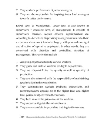 175 – Management Information System “Mordern Perspective” Yekini & Oyeyinka 2013
7. They evaluate performance of junior managers.
8. They are also responsible for inspiring lower level managers
towards better performance.
Lower Level of Management: Lower level is also known as
supervisory / operative level of management. It consists of
supervisors, foreman, section officers, superintendent etc.
According to R.C. Davis, “Supervisory management refers to those
executives whose work has to be largely with personal oversight
and direction of operative employees”. In other words, they are
concerned with direction and controlling function of
management. Their activities include -
1. Assigning of jobs and tasks to various workers.
2. They guide and instruct workers for day to day activities.
3. They are responsible for the quality as well as quantity of
production.
4. They are also entrusted with the responsibility of maintaining
good relation in the organization.
5. They communicate workers problems, suggestions, and
recommendatory appeals etc to the higher level and higher
level goals and objectives to the workers.
6. They help to solve the grievances of the workers.
7. They supervise & guide the sub-ordinates.
8. They are responsible for providing training to the workers.
 