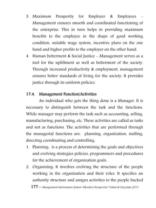 177 – Management Information System “Mordern Perspective” Yekini & Oyeyinka 2013
3. Maximum Prosperity for Employer & Employees -
Management ensures smooth and coordinated functioning of
the enterprise. This in turn helps in providing maximum
benefits to the employee in the shape of good working
condition, suitable wage system, incentive plans on the one
hand and higher profits to the employer on the other hand.
4. Human betterment & Social Justice - Management serves as a
tool for the upliftment as well as betterment of the society.
Through increased productivity & employment, management
ensures better standards of living for the society. It provides
justice through its uniform policies.
17.4. Management Function/Activities
An individual who gets the thing done is a Manager. It is
necessary to distinguish between the task and the functions.
While manager may perform the task such as accounting, selling,
manufacturing, purchasing, etc. These activities are called as tasks
and not as functions. The activities that are performed through
the managerial functions are: planning, organization, staffing,
directing coordinating and controlling.
1. Planning: is a process of determining the goals and objectives
and evolving strategies policies, programmers and procedures
for the achievement of organization goals.
2. Organizing: It involves evolving the structure of the people
working in the organization and their roles. It specifies an
authority structure and assigns activities to the people backed
 