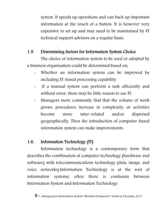 9 – Management Information System “Mordern Perspective” Yekini & Oyeyinka 2013
system. It speeds up operations and can back up important
information at the touch of a button. It is however very
expensive to set up and may need to be maintained by IT
technical support advisors on a regular basis.
1.5. Determining factors for Information System Choice
The choice of information system to be used or adopted by
a business organization could be determined based on;
- Whether an information system can be improved by
including IT-based processing capability.
- If a manual system can perform a task efficiently and
without error, there may be little reason to use IT.
- Managers more commonly find that the volume of work
grows, procedures increase in complexity, or activities
become more inter-related and/or dispersed
geographically. Then the introduction of computer-based
information system can make improvements.
1.6. Information Technology (IT)
Information technology is a contemporary term that
describes the combination of computer technology (hardware and
software) with telecommunications technology (data, image, and
voice networks).Information Technology is at the root of
information systems; often there is confusion between
Information System and Information Technology.
 