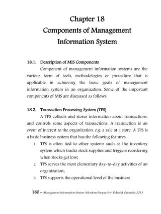 180 – Management Information System “Mordern Perspective” Yekini & Oyeyinka 2013
Chapter 18
Components of Management
Information System
18.1. Description of MIS Components
Component of management information systems are the
various form of tools, methodologies or procedure that is
applicable in achieving the basic goals of management
information system in an organization. Some of the important
components of MIS are discussed as follows:
18.2. Transaction Processing System (TPS)
A TPS collects and stores information about transactions,
and controls some aspects of transactions. A transaction is an
event of interest to the organization. e.g. a sale at a store. A TPS is
a basic business system that has the following features:
1. TPS is often tied to other systems such as the inventory
system which tracks stock supplies and triggers reordering
when stocks get low;
2. TPS serves the most elementary day-to-day activities of an
organization;
3. TPS supports the operational level of the business
 