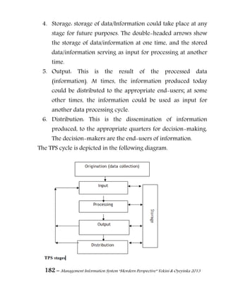 182 – Management Information System “Mordern Perspective” Yekini & Oyeyinka 2013
4. Storage: storage of data/Information could take place at any
stage for future purposes. The double-headed arrows show
the storage of data/information at one time, and the stored
data/information serving as input for processing at another
time.
5. Output: This is the result of the processed data
(information). At times, the information produced today
could be distributed to the appropriate end-users; at some
other times, the information could be used as input for
another data processing cycle.
6. Distribution: This is the dissemination of information
produced, to the appropriate quarters for decision-making.
The decision-makers are the end-users of information.
The TPS cycle is depicted in the following diagram.
 