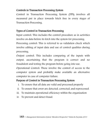 183 – Management Information System “Mordern Perspective” Yekini & Oyeyinka 2013
Controls in Transaction Processing System
Control in Transaction Processing System (TPS) involves all
measured put in place towards hitch free in every stages of
Transaction Processing.
Types of Control in Transaction Processing
Input control: This includes the control procedure as in activities
involve on data before its fetch into the system for processing.
Processing control: This is referred to as validation check which
involve editing of input data and use of control qualities during
processing.
Output control: This includes comparing of the inputs with
output, ascertaining that the program is correct and no
fraudulent and testing the program before going into use.
Operational Control: These involve the control of access to the
computer system and probably make available an alternative
computer in case of computer failure.
Purpose of Control in Transaction Processing System
i. To ensure that all data are valid and processed properly
ii. To ensure that error are detected, corrected, and reprocessed.
iii. To maintain operational efficiency within the organization
iv. To prevent and detect fraud.
 