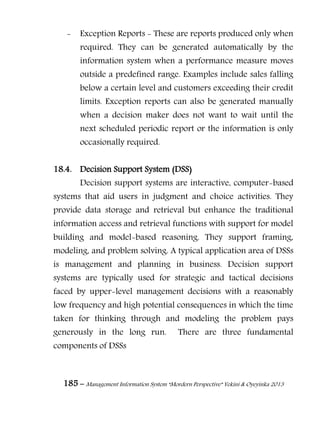 185 – Management Information System “Mordern Perspective” Yekini & Oyeyinka 2013
- Exception Reports - These are reports produced only when
required. They can be generated automatically by the
information system when a performance measure moves
outside a predefined range. Examples include sales falling
below a certain level and customers exceeding their credit
limits. Exception reports can also be generated manually
when a decision maker does not want to wait until the
next scheduled periodic report or the information is only
occasionally required.
18.4. Decision Support System (DSS)
Decision support systems are interactive, computer-based
systems that aid users in judgment and choice activities. They
provide data storage and retrieval but enhance the traditional
information access and retrieval functions with support for model
building and model-based reasoning. They support framing,
modeling, and problem solving. A typical application area of DSSs
is management and planning in business. Decision support
systems are typically used for strategic and tactical decisions
faced by upper-level management decisions with a reasonably
low frequency and high potential consequences in which the time
taken for thinking through and modeling the problem pays
generously in the long run. There are three fundamental
components of DSSs
 