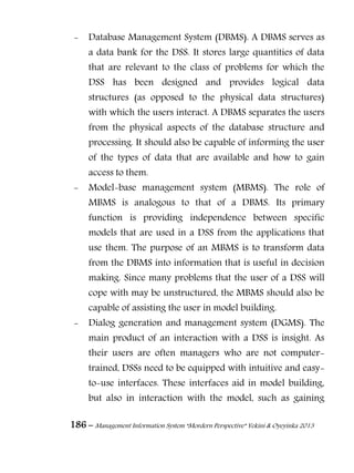 186 – Management Information System “Mordern Perspective” Yekini & Oyeyinka 2013
- Database Management System (DBMS). A DBMS serves as
a data bank for the DSS. It stores large quantities of data
that are relevant to the class of problems for which the
DSS has been designed and provides logical data
structures (as opposed to the physical data structures)
with which the users interact. A DBMS separates the users
from the physical aspects of the database structure and
processing. It should also be capable of informing the user
of the types of data that are available and how to gain
access to them.
- Model-base management system (MBMS). The role of
MBMS is analogous to that of a DBMS. Its primary
function is providing independence between specific
models that are used in a DSS from the applications that
use them. The purpose of an MBMS is to transform data
from the DBMS into information that is useful in decision
making. Since many problems that the user of a DSS will
cope with may be unstructured, the MBMS should also be
capable of assisting the user in model building.
- Dialog generation and management system (DGMS). The
main product of an interaction with a DSS is insight. As
their users are often managers who are not computer-
trained, DSSs need to be equipped with intuitive and easy-
to-use interfaces. These interfaces aid in model building,
but also in interaction with the model, such as gaining
 