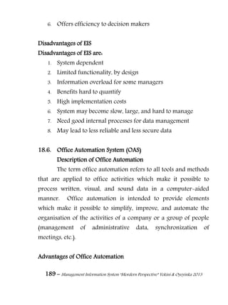189 – Management Information System “Mordern Perspective” Yekini & Oyeyinka 2013
6. Offers efficiency to decision makers
Disadvantages of EIS
Disadvantages of EIS are:
1. System dependent
2. Limited functionality, by design
3. Information overload for some managers
4. Benefits hard to quantify
5. High implementation costs
6. System may become slow, large, and hard to manage
7. Need good internal processes for data management
8. May lead to less reliable and less secure data
18.6. Office Automation System (OAS)
Description of Office Automation
The term office automation refers to all tools and methods
that are applied to office activities which make it possible to
process written, visual, and sound data in a computer-aided
manner. Office automation is intended to provide elements
which make it possible to simplify, improve, and automate the
organisation of the activities of a company or a group of people
(management of administrative data, synchronization of
meetings, etc.).
Advantages of Office Automation
 