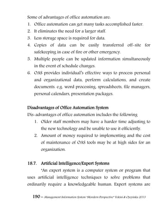 190 – Management Information System “Mordern Perspective” Yekini & Oyeyinka 2013
Some of advantages of office automation are:
1. Office automation can get many tasks accomplished faster.
2. It eliminates the need for a larger staff.
3. Less storage space is required for data.
4. Copies of data can be easily transferred off-site for
safekeeping in case of fire or other emergency.
5. Multiple people can be updated information simultaneously
in the event of schedule changes.
6. OAS provides individual‖s effective ways to process personal
and organizational data, perform calculations, and create
documents. e.g. word processing, spreadsheets, file managers,
personal calendars, presentation packages.
Disadvantages of Office Automation System
Dis-advantages of office automation includes the following
1. Older staff members may have a harder time adjusting to
the new technology and be unable to use it efficiently.
2. Amount of money required to implementing and the cost
of maintenance of OAS tools may be at high sides for an
organization.
18.7. Artificial Intelligence/Expert Systems
"An expert system is a computer system or program that
uses artificial intelligence techniques to solve problems that
ordinarily require a knowledgeable human. Expert systems are
 