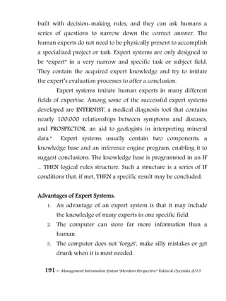 191 – Management Information System “Mordern Perspective” Yekini & Oyeyinka 2013
built with decision-making rules, and they can ask humans a
series of questions to narrow down the correct answer. The
human experts do not need to be physically present to accomplish
a specialized project or task. Expert systems are only designed to
be “expert” in a very narrow and specific task or subject field.
They contain the acquired expert knowledge and try to imitate
the expert‖s evaluation processes to offer a conclusion.
Expert systems imitate human experts in many different
fields of expertise. Among some of the successful expert systems
developed are INTERNIST, a medical diagnosis tool that contains
nearly 100,000 relationships between symptoms and diseases,
and PROSPECTOR, an aid to geologists in interpreting mineral
data." Expert systems usually contain two components: a
knowledge base and an inference engine program, enabling it to
suggest conclusions. The knowledge base is programmed in an IF
... THEN logical rules structure. Such a structure is a series of IF
conditions that, if met, THEN a specific result may be concluded.
Advantages of Expert Systems:
1. An advantage of an expert system is that it may include
the knowledge of many experts in one specific field.
2. The computer can store far more information than a
human.
3. The computer does not 'forget', make silly mistakes or get
drunk when it is most needed.
 
