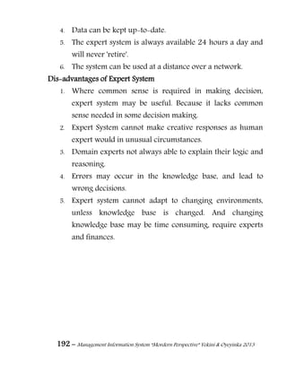 192 – Management Information System “Mordern Perspective” Yekini & Oyeyinka 2013
4. Data can be kept up-to-date.
5. The expert system is always available 24 hours a day and
will never 'retire'.
6. The system can be used at a distance over a network.
Dis-advantages of Expert System
1. Where common sense is required in making decision,
expert system may be useful. Because it lacks common
sense needed in some decision making.
2. Expert System cannot make creative responses as human
expert would in unusual circumstances.
3. Domain experts not always able to explain their logic and
reasoning.
4. Errors may occur in the knowledge base, and lead to
wrong decisions.
5. Expert system cannot adapt to changing environments,
unless knowledge base is changed. And changing
knowledge base may be time consuming, require experts
and finances.
 