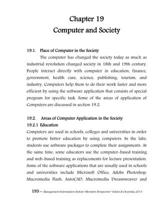 193 – Management Information System “Mordern Perspective” Yekini & Oyeyinka 2013
Chapter 19
Computer and Society
19.1. Place of Computer in the Society
The computer has changed the society today as much as
industrial revolution changed society in 18th and 19th century.
People interact directly with computer in education, finance,
government, health care, science, publishing, tourism, and
industry. Computers help them to do their work faster and more
efficient by using the software application that consists of special
program for specific task. Some of the areas of application of
Computers are discussed in section 19.2.
19.2. Areas of Computer Application in the Society
19.2.1 Education
Computers are used in schools, colleges and universities in order
to promote better education by using computers. In the labs,
students use software packages to complete their assignments. At
the same time, some educators use the computer-based training
and web-based training as replacements for lecture presentation.
Some of the software applications that are usually used in schools
and universities include Microsoft Office, Adobe Photoshop,
Macromedia Flash, AutoCAD, Macromedia Dreamweaver and
 