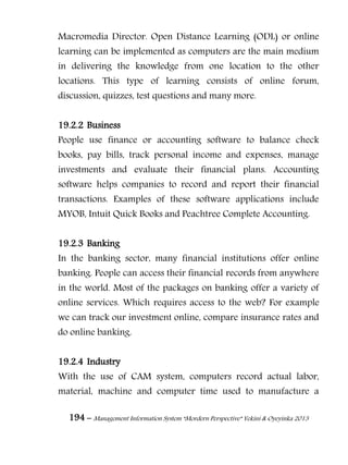 194 – Management Information System “Mordern Perspective” Yekini & Oyeyinka 2013
Macromedia Director. Open Distance Learning (ODL) or online
learning can be implemented as computers are the main medium
in delivering the knowledge from one location to the other
locations. This type of learning consists of online forum,
discussion, quizzes, test questions and many more.
19.2.2 Business
People use finance or accounting software to balance check
books, pay bills, track personal income and expenses, manage
investments and evaluate their financial plans. Accounting
software helps companies to record and report their financial
transactions. Examples of these software applications include
MYOB, Intuit Quick Books and Peachtree Complete Accounting.
19.2.3 Banking
In the banking sector, many financial institutions offer online
banking. People can access their financial records from anywhere
in the world. Most of the packages on banking offer a variety of
online services. Which requires access to the web? For example
we can track our investment online, compare insurance rates and
do online banking.
19.2.4 Industry
With the use of CAM system, computers record actual labor,
material, machine and computer time used to manufacture a
 