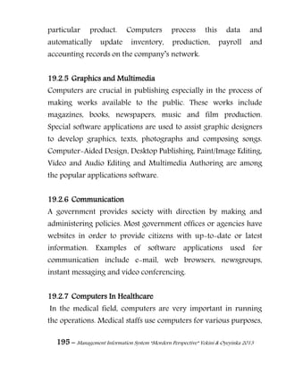 195 – Management Information System “Mordern Perspective” Yekini & Oyeyinka 2013
particular product. Computers process this data and
automatically update inventory, production, payroll and
accounting records on the company‖s network.
19.2.5 Graphics and Multimedia
Computers are crucial in publishing especially in the process of
making works available to the public. These works include
magazines, books, newspapers, music and film production.
Special software applications are used to assist graphic designers
to develop graphics, texts, photographs and composing songs.
Computer-Aided Design, Desktop Publishing, Paint/Image Editing,
Video and Audio Editing and Multimedia Authoring are among
the popular applications software.
19.2.6 Communication
A government provides society with direction by making and
administering policies. Most government offices or agencies have
websites in order to provide citizens with up-to-date or latest
information. Examples of software applications used for
communication include e-mail, web browsers, newsgroups,
instant messaging and video conferencing.
19.2.7 Computers In Healthcare
In the medical field, computers are very important in running
the operations. Medical staffs use computers for various purposes,
 