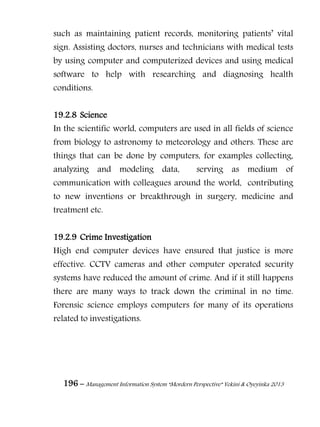 196 – Management Information System “Mordern Perspective” Yekini & Oyeyinka 2013
such as maintaining patient records, monitoring patients‖ vital
sign. Assisting doctors, nurses and technicians with medical tests
by using computer and computerized devices and using medical
software to help with researching and diagnosing health
conditions.
19.2.8 Science
In the scientific world, computers are used in all fields of science
from biology to astronomy to meteorology and others. These are
things that can be done by computers, for examples collecting,
analyzing and modeling data, serving as medium of
communication with colleagues around the world, contributing
to new inventions or breakthrough in surgery, medicine and
treatment etc.
19.2.9 Crime Investigation
High end computer devices have ensured that justice is more
effective. CCTV cameras and other computer operated security
systems have reduced the amount of crime. And if it still happens
there are many ways to track down the criminal in no time.
Forensic science employs computers for many of its operations
related to investigations.
 