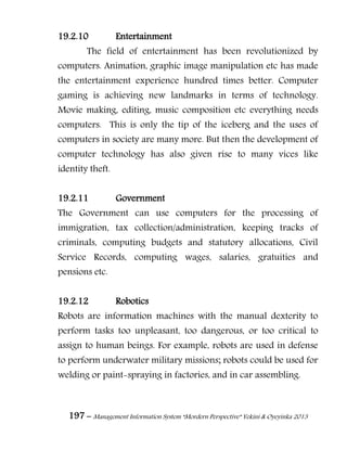 197 – Management Information System “Mordern Perspective” Yekini & Oyeyinka 2013
19.2.10 Entertainment
The field of entertainment has been revolutionized by
computers. Animation, graphic image manipulation etc has made
the entertainment experience hundred times better. Computer
gaming is achieving new landmarks in terms of technology.
Movie making, editing, music composition etc everything needs
computers. This is only the tip of the iceberg and the uses of
computers in society are many more. But then the development of
computer technology has also given rise to many vices like
identity theft.
19.2.11 Government
The Government can use computers for the processing of
immigration, tax collection/administration, keeping tracks of
criminals, computing budgets and statutory allocations, Civil
Service Records, computing wages, salaries, gratuities and
pensions etc.
19.2.12 Robotics
Robots are information machines with the manual dexterity to
perform tasks too unpleasant, too dangerous, or too critical to
assign to human beings. For example, robots are used in defense
to perform underwater military missions; robots could be used for
welding or paint-spraying in factories, and in car assembling.
 