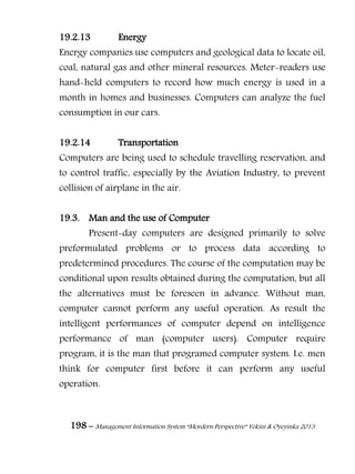198 – Management Information System “Mordern Perspective” Yekini & Oyeyinka 2013
19.2.13 Energy
Energy companies use computers and geological data to locate oil,
coal, natural gas and other mineral resources. Meter-readers use
hand-held computers to record how much energy is used in a
month in homes and businesses. Computers can analyze the fuel
consumption in our cars.
19.2.14 Transportation
Computers are being used to schedule travelling reservation, and
to control traffic, especially by the Aviation Industry, to prevent
collision of airplane in the air.
19.3. Man and the use of Computer
Present-day computers are designed primarily to solve
preformulated problems or to process data according to
predetermined procedures. The course of the computation may be
conditional upon results obtained during the computation, but all
the alternatives must be foreseen in advance. Without man,
computer cannot perform any useful operation. As result the
intelligent performances of computer depend on intelligence
performance of man (computer users). Computer require
program, it is the man that programed computer system. I.e. men
think for computer first before it can perform any useful
operation.
 