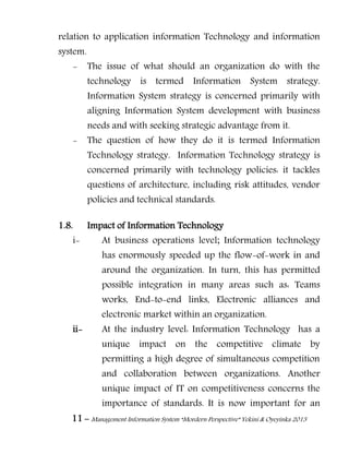 11 – Management Information System “Mordern Perspective” Yekini & Oyeyinka 2013
relation to application information Technology and information
system.
- The issue of what should an organization do with the
technology is termed Information System strategy.
Information System strategy is concerned primarily with
aligning Information System development with business
needs and with seeking strategic advantage from it.
- The question of how they do it is termed Information
Technology strategy. Information Technology strategy is
concerned primarily with technology policies: it tackles
questions of architecture, including risk attitudes, vendor
policies and technical standards.
1.8. Impact of Information Technology
i- At business operations level; Information technology
has enormously speeded up the flow-of-work in and
around the organization. In turn, this has permitted
possible integration in many areas such as: Teams
works, End-to-end links, Electronic alliances and
electronic market within an organization.
ii- At the industry level: Information Technology has a
unique impact on the competitive climate by
permitting a high degree of simultaneous competition
and collaboration between organizations. Another
unique impact of IT on competitiveness concerns the
importance of standards. It is now important for an
 