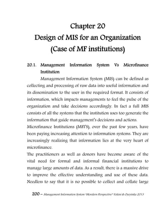 200 – Management Information System “Mordern Perspective” Yekini & Oyeyinka 2013
Chapter 20
Design of MIS for an Organization
(Case of MF institutions)
20.1. Management Information System Vs Microfinance
Institution
Management Information System (MIS) can be defined as
collecting and processing of raw data into useful information and
its dissemination to the user in the required format. It consists of
information, which impacts managements to feel the pulse of the
organization and take decisions accordingly. In fact a full MIS
consists of all the systems that the institution uses too generate the
information that guide management‖s decisions and actions.
Microfinance Institutions (MFI‖S), over the past few years, have
been paying increasing attention to information systems. They are
increasingly realizing that information lies at the very heart of
microfinance.
The practitioners as well as donors have become aware of the
vital need for formal and informal financial institutions to
manage large amounts of data. As a result, there is a massive drive
to improve the effective understanding and use of these data.
Needless to say that it is no possible to collect and collate large
 