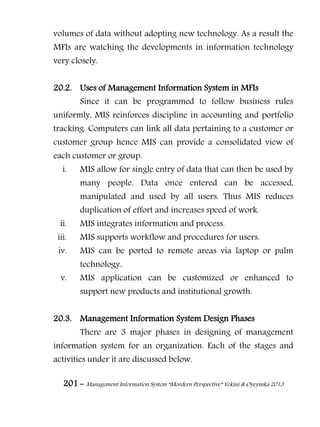 201 – Management Information System “Mordern Perspective” Yekini & Oyeyinka 2013
volumes of data without adopting new technology. As a result the
MFIs are watching the developments in information technology
very closely.
20.2. Uses of Management Information System in MFIs
Since it can be programmed to follow business rules
uniformly, MIS reinforces discipline in accounting and portfolio
tracking. Computers can link all data pertaining to a customer or
customer group hence MIS can provide a consolidated view of
each customer or group.
i. MIS allow for single entry of data that can then be used by
many people. Data once entered can be accessed,
manipulated and used by all users. Thus MIS reduces
duplication of effort and increases speed of work.
ii. MIS integrates information and process.
iii. MIS supports workflow and procedures for users.
iv. MIS can be ported to remote areas via laptop or palm
technology.
v. MIS application can be customized or enhanced to
support new products and institutional growth.
20.3. Management Information System Design Phases
There are 3 major phases in designing of management
information system for an organization. Each of the stages and
activities under it are discussed below.
 