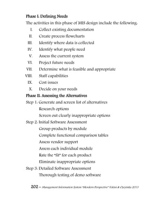 202 – Management Information System “Mordern Perspective” Yekini & Oyeyinka 2013
Phase I: Defining Needs
The activities in this phase of MIS design include the following:
I. Collect existing documentation
II. Create process flowcharts
III. Identify where data is collected
IV. Identify what people need
V. Assess the current system
VI. Project future needs
VII. Determine what is feasible and appropriate
VIII. Staff capabilities
IX. Cost issues
X. Decide on your needs
Phase II: Assessing the Alternatives
Step 1: Generate and screen list of alternatives
Research options
Screen out clearly inappropriate options
Step 2: Initial Software Assessment
Group products by module
Complete functional comparison tables
Assess vendor support
Assess each individual module
Rate the “fit” for each product
Eliminate inappropriate options
Step 3: Detailed Software Assessment
Thorough testing of demo software
 
