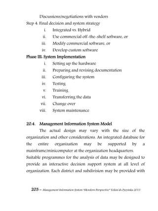 203 – Management Information System “Mordern Perspective” Yekini & Oyeyinka 2013
Discussions/negotiations with vendors
Step 4: Final decision and system strategy
i. Integrated vs. Hybrid
ii. Use commercial off-the-shelf software, or
iii. Modify commercial software, or
iv. Develop custom software
Phase III: System Implementation
i. Setting up the hardware
ii. Preparing and revising documentation
iii. Configuring the system
iv. Testing
v. Training
vi. Transferring the data
vii. Change over
viii. System maintenance
20.4. Management Information System Model
The actual design may vary with the size of the
organization and other considerations. An integrated database for
the entire organization may be supported by a
mainframe/minicomputer at the organization headquarters.
Suitable programmes for the analysis of data may be designed to
provide an interactive decision support system at all level of
organization. Each district and subdivision may be provided with
 