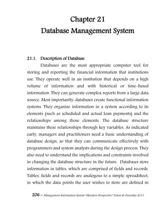 206 – Management Information System “Mordern Perspective” Yekini & Oyeyinka 2013
Chapter 21
Database Management System
21.1. Description of Database
Databases are the most appropriate computer tool for
storing and reporting the financial information that institutions
use. They operate well in an institution that depends on a high
volume of information and with historical or time-based
information. They can generate complex reports from a large data
source. Most importantly, databases create functional information
systems. They organize information in a system according to its
elements (such as scheduled and actual loan payments) and the
relationships among those elements. The database structure
maintains these relationships through key variables. As indicated
early, managers and practitioners need a basic understanding of
database design, so that they can communicate effectively with
programmers and system analysts during the design process. They
also need to understand the implications and constraints involved
in changing the database structure in the future. Databases store
information in tables, which are comprised of fields and records.
Tables, fields and records are analogous to a simple spreadsheet,
in which the data points the user wishes to store are defined in
 