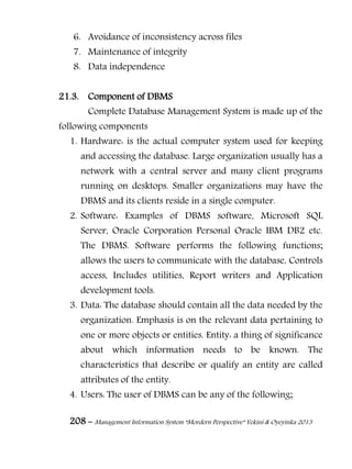 208 – Management Information System “Mordern Perspective” Yekini & Oyeyinka 2013
6. Avoidance of inconsistency across files
7. Maintenance of integrity
8. Data independence
21.3. Component of DBMS
Complete Database Management System is made up of the
following components
1. Hardware: is the actual computer system used for keeping
and accessing the database. Large organization usually has a
network with a central server and many client programs
running on desktops. Smaller organizations may have the
DBMS and its clients reside in a single computer.
2. Software: Examples of DBMS software, Microsoft SQL
Server, Oracle Corporation Personal Oracle IBM DB2 etc.
The DBMS. Software performs the following functions;
allows the users to communicate with the database, Controls
access, Includes utilities, Report writers and Application
development tools.
3. Data: The database should contain all the data needed by the
organization. Emphasis is on the relevant data pertaining to
one or more objects or entities. Entity: a thing of significance
about which information needs to be known. The
characteristics that describe or qualify an entity are called
attributes of the entity.
4. Users: The user of DBMS can be any of the following;
 
