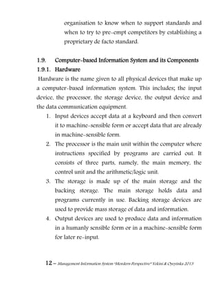 12 – Management Information System “Mordern Perspective” Yekini & Oyeyinka 2013
organisation to know when to support standards and
when to try to pre-empt competitors by establishing a
proprietary de facto standard.
1.9. Computer-based Information System and its Components
1.9.1. Hardware
Hardware is the name given to all physical devices that make up
a computer-based information system. This includes; the input
device, the processor, the storage device, the output device and
the data communication equipment.
1. Input devices accept data at a keyboard and then convert
it to machine-sensible form or accept data that are already
in machine-sensible form.
2. The processor is the main unit within the computer where
instructions specified by programs are carried out. It
consists of three parts, namely, the main memory, the
control unit and the arithmetic/logic unit.
3. The storage is made up of the main storage and the
backing storage. The main storage holds data and
programs currently in use. Backing storage devices are
used to provide mass storage of data and information.
4. Output devices are used to produce data and information
in a humanly sensible form or in a machine-sensible form
for later re-input.
 