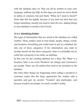 210 – Management Information System “Mordern Perspective” Yekini & Oyeyinka 2013
with the database later on. This can all be written in your own
language, without any SQL. In this stage you must try not to think
in tables or columns, but just think: "What do I need to know?"
Don't take this too lightly, because if you find out later that you
forgot something, usually you need to start all over. Adding things
to your database is mostly a lot of work.
21.4.1. Identifying Entities
The types of information that are saved in the database are called
'entities'. These entities exist in four kinds: people, things, events,
and locations. Everything you could want to put in a database fits
into one of these categories. If the information you want to
include doesn't fit into these categories, than it is probably not an
entity but a property of an entity, an attribute.
In this case we are creating database for a shop. The "Shop" is a
location; "Sale" is an event; "Products" are things; and "Customers"
are people. These are all entities that need to be included in the
database.
But what other things are happening when selling a product? A
customer comes into the shop, approaches the vendor, asks a
question and gets an answer. "Vendors" also participate, and
because vendors are people, we need a vendor‖s entity.
 