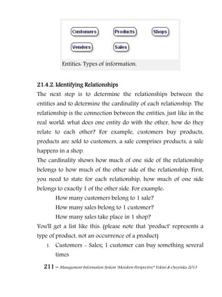 211 – Management Information System “Mordern Perspective” Yekini & Oyeyinka 2013
Entities: Types of information.
21.4.2. Identifying Relationships
The next step is to determine the relationships between the
entities and to determine the cardinality of each relationship. The
relationship is the connection between the entities, just like in the
real world: what does one entity do with the other, how do they
relate to each other? For example, customers buy products,
products are sold to customers, a sale comprises products, a sale
happens in a shop.
The cardinality shows how much of one side of the relationship
belongs to how much of the other side of the relationship. First,
you need to state for each relationship, how much of one side
belongs to exactly 1 of the other side. For example:
How many customers belong to 1 sale?
How many sales belong to 1 customer?
How many sales take place in 1 shop?
You'll get a list like this: (please note that 'product' represents a
type of product, not an occurrence of a product)
1. Customers - Sales; 1 customer can buy something several
times
 