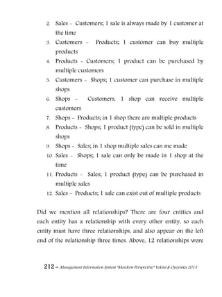 212 – Management Information System “Mordern Perspective” Yekini & Oyeyinka 2013
2. Sales - Customers; 1 sale is always made by 1 customer at
the time
3. Customers - Products; 1 customer can buy multiple
products
4. Products - Customers; 1 product can be purchased by
multiple customers
5. Customers - Shops; 1 customer can purchase in multiple
shops
6. Shops - Customers, 1 shop can receive multiple
customers
7. Shops - Products; in 1 shop there are multiple products
8. Products - Shops; 1 product (type) can be sold in multiple
shops
9. Shops - Sales; in 1 shop multiple sales can me made
10. Sales - Shops; 1 sale can only be made in 1 shop at the
time
11. Products - Sales; 1 product (type) can be purchased in
multiple sales
12. Sales - Products; 1 sale can exist out of multiple products
Did we mention all relationships? There are four entities and
each entity has a relationship with every other entity, so each
entity must have three relationships, and also appear on the left
end of the relationship three times. Above, 12 relationships were
 