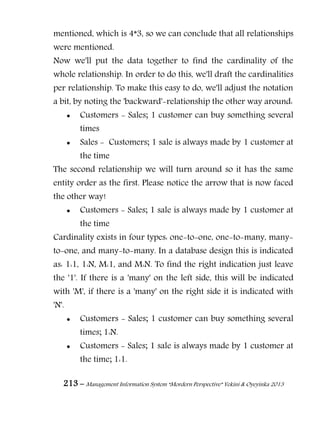 213 – Management Information System “Mordern Perspective” Yekini & Oyeyinka 2013
mentioned, which is 4*3, so we can conclude that all relationships
were mentioned.
Now we'll put the data together to find the cardinality of the
whole relationship. In order to do this, we'll draft the cardinalities
per relationship. To make this easy to do, we'll adjust the notation
a bit, by noting the 'backward'-relationship the other way around:
 Customers - Sales; 1 customer can buy something several
times
 Sales - Customers; 1 sale is always made by 1 customer at
the time
The second relationship we will turn around so it has the same
entity order as the first. Please notice the arrow that is now faced
the other way!
 Customers - Sales; 1 sale is always made by 1 customer at
the time
Cardinality exists in four types: one-to-one, one-to-many, many-
to-one, and many-to-many. In a database design this is indicated
as: 1:1, 1:N, M:1, and M:N. To find the right indication just leave
the '1'. If there is a 'many' on the left side, this will be indicated
with 'M', if there is a 'many' on the right side it is indicated with
'N'.
 Customers - Sales; 1 customer can buy something several
times; 1:N.
 Customers - Sales; 1 sale is always made by 1 customer at
the time; 1:1.
 