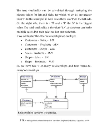 214 – Management Information System “Mordern Perspective” Yekini & Oyeyinka 2013
The true cardinality can be calculated through assigning the
biggest values for left and right, for which 'N' or 'M' are greater
than '1'. In this example, in both cases there is a '1' on the left side.
On the right side, there is a 'N' and a '1', the 'N' is the biggest
value. The total cardinality is therefore '1:N'. A customer can make
multiple 'sales', but each 'sale' has just one customer.
If we do this for the other relationships too, we'll get:
 Customers - Sales; - 1:N
 Customers - Products; - M:N
 Customers - Shops; - M:N
 Sales - Products; - M:N
 Shops - Sales; - 1:N
 Shops - Products; - M:N
So, we have two '1-to-many' relationships, and four 'many-to-
many' relationships.
Relationships between the entities.
 