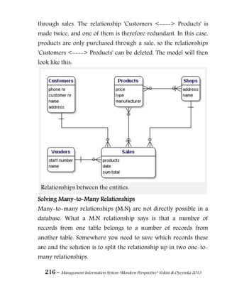 216 – Management Information System “Mordern Perspective” Yekini & Oyeyinka 2013
through sales. The relationship 'Customers <----> Products' is
made twice, and one of them is therefore redundant. In this case,
products are only purchased through a sale, so the relationships
'Customers <----> Products' can be deleted. The model will then
look like this:
Relationships between the entities.
Solving Many-to-Many Relationships
Many-to-many relationships (M:N) are not directly possible in a
database. What a M:N relationship says is that a number of
records from one table belongs to a number of records from
another table. Somewhere you need to save which records these
are and the solution is to split the relationship up in two one-to-
many relationships.
 