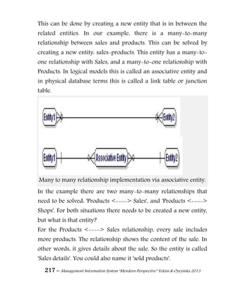 217 – Management Information System “Mordern Perspective” Yekini & Oyeyinka 2013
This can be done by creating a new entity that is in between the
related entities. In our example, there is a many-to-many
relationship between sales and products. This can be solved by
creating a new entity: sales-products. This entity has a many-to-
one relationship with Sales, and a many-to-one relationship with
Products. In logical models this is called an associative entity and
in physical database terms this is called a link table or junction
table.
Many to many relationship implementation via associative entity.
In the example there are two many-to-many relationships that
need to be solved: 'Products <----> Sales', and 'Products <---->
Shops'. For both situations there needs to be created a new entity,
but what is that entity?
For the Products <----> Sales relationship, every sale includes
more products. The relationship shows the content of the sale. In
other words, it gives details about the sale. So the entity is called
'Sales details'. You could also name it 'sold products'.
 