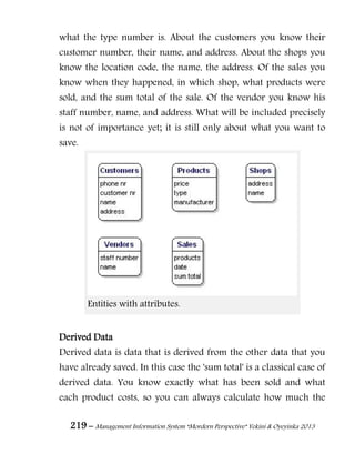 219 – Management Information System “Mordern Perspective” Yekini & Oyeyinka 2013
what the type number is. About the customers you know their
customer number, their name, and address. About the shops you
know the location code, the name, the address. Of the sales you
know when they happened, in which shop, what products were
sold, and the sum total of the sale. Of the vendor you know his
staff number, name, and address. What will be included precisely
is not of importance yet; it is still only about what you want to
save.
Entities with attributes.
Derived Data
Derived data is data that is derived from the other data that you
have already saved. In this case the 'sum total' is a classical case of
derived data. You know exactly what has been sold and what
each product costs, so you can always calculate how much the
 
