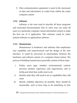 13 – Management Information System “Mordern Perspective” Yekini & Oyeyinka 2013
5. Data communication equipment is used in the movement
of data and information in coded form within the entire
computer system.
1.9.2. Software
Software is the term used to describe all those programs
and associated documentation that in some way can assist all
users of a particular computer-based information system to make
the best use of it application. This software could be either
systems software or applications software.
1.9.3. Humanwares
Humanwares is hardware and software that emphasizes
user capability and empowerment and the design of the user
interface. It could be perceived as intermediary between the
hardware and software system of a computer-based system. The
process of building humanwares generally consists of these steps:
i. Define users (age, mindset, environmental context,
previous product experience and expectations, and so
forth) and what they really want to do
ii. Identify tasks they will need to do or capabilities they will
want
iii. Specify usability objectives (if possible, these should be
measurable, such as how long to do something or how
 