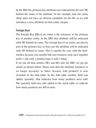 223 – Management Information System “Mordern Perspective” Yekini & Oyeyinka 2013
In the ERD the primary key attributes are indicated by the text 'PK'
behind the name of the attribute. In the example only the entity
'shop' does not have an obvious candidate for the PK, so we will
introduce a new attribute for that entity: shopnr.
Foreign Keys
The Foreign Key (FK) in an entity is the reference to the primary
key of another entity. In the ERD that attribute will be indicated
with 'FK' behind its name. The foreign key of an entity can also be
part of the primary key, in that case the attribute will be indicated
with 'PF' behind its name. This is usually the case with the link-
entities, because you usually link two instances only once together
(with 1 sale only 1 product type is sold 1 time).
If we put all link-entities, PK's and FK's into the ERD, we get the
model as shown below. Please note that the attribute 'products' is
no longer necessary in 'Sales', because 'sold products' is now
included in the link-table. In the link-table another field was
added, 'quantity', that indicates how many products were sold.
The quantity field was also added in the stock-table, to indicate
how many products are still in store.
 