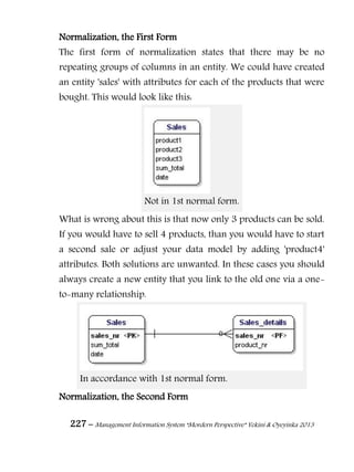 227 – Management Information System “Mordern Perspective” Yekini & Oyeyinka 2013
Normalization, the First Form
The first form of normalization states that there may be no
repeating groups of columns in an entity. We could have created
an entity 'sales' with attributes for each of the products that were
bought. This would look like this:
Not in 1st normal form.
What is wrong about this is that now only 3 products can be sold.
If you would have to sell 4 products, than you would have to start
a second sale or adjust your data model by adding 'product4'
attributes. Both solutions are unwanted. In these cases you should
always create a new entity that you link to the old one via a one-
to-many relationship.
In accordance with 1st normal form.
Normalization, the Second Form
 