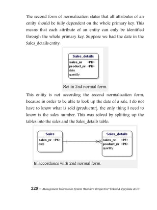 228 – Management Information System “Mordern Perspective” Yekini & Oyeyinka 2013
The second form of normalization states that all attributes of an
entity should be fully dependent on the whole primary key. This
means that each attribute of an entity can only be identified
through the whole primary key. Suppose we had the date in the
Sales_details entity:
Not in 2nd normal form.
This entity is not according the second normalization form,
because in order to be able to look up the date of a sale, I do not
have to know what is sold (productnr), the only thing I need to
know is the sales number. This was solved by splitting up the
tables into the sales and the Sales_details table:
In accordance with 2nd normal form.
 
