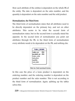 229 – Management Information System “Mordern Perspective” Yekini & Oyeyinka 2013
Now each attribute of the entities is dependent on the whole PK of
the entity. The date is dependent on the sales number, and the
quantity is dependent on the sales number and the sold product.
Normalization, the Third Form
The third form of normalization states that all attributes need to
be directly dependent on the primary key, and not on other
attributes. This seems to be what the second form of
normalization states, but in the second form is actually stated the
opposite. In the second form of normalization you point out
attributes through the PK, in the third form of normalization
every attribute needs to be dependent on the PK, and nothing else.
Not in 3rd normal form.
In this case the price of a loose product is dependent on the
ordering number, and the ordering number is dependent on the
product number and the sales number. This is not according to
the third form of normalization. Again, splitting up the tables
solves this.
 