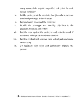 14 – Management Information System “Mordern Perspective” Yekini & Oyeyinka 2013
many mouse clicks to get to a specified task point) for each
task or capability
iv. Build a prototype of the user interface (it can be a paper or
simulated prototype if time is short)
v. Test and verify or correct the prototype
vi. Provide the prototype and usability objectives to the
program designers and coders
vii. Test the code against the prototype and objectives and, if
necessary, redesign or recode the software
viii. Test the product with users or valid test subjects and revise
as necessary
ix. Get feedback from users and continually improve the
product
 