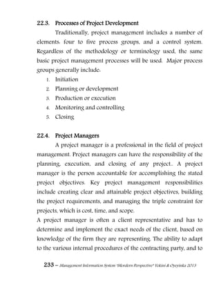 233 – Management Information System “Mordern Perspective” Yekini & Oyeyinka 2013
22.3. Processes of Project Development
Traditionally, project management includes a number of
elements: four to five process groups, and a control system.
Regardless of the methodology or terminology used, the same
basic project management processes will be used. Major process
groups generally include:
1. Initiation
2. Planning or development
3. Production or execution
4. Monitoring and controlling
5. Closing
22.4. Project Managers
A project manager is a professional in the field of project
management. Project managers can have the responsibility of the
planning, execution, and closing of any project.. A project
manager is the person accountable for accomplishing the stated
project objectives. Key project management responsibilities
include creating clear and attainable project objectives, building
the project requirements, and managing the triple constraint for
projects, which is cost, time, and scope.
A project manager is often a client representative and has to
determine and implement the exact needs of the client, based on
knowledge of the firm they are representing. The ability to adapt
to the various internal procedures of the contracting party, and to
 