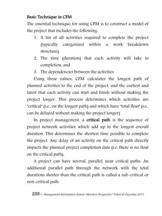 235 – Management Information System “Mordern Perspective” Yekini & Oyeyinka 2013
Basic Technique in CPM
The essential technique for using CPM is to construct a model of
the project that includes the following:
1. A list of all activities required to complete the project
(typically categorized within a work breakdown
structure),
2. The time (duration) that each activity will take to
completion, and
3. The dependencies between the activities
Using these values, CPM calculates the longest path of
planned activities to the end of the project, and the earliest and
latest that each activity can start and finish without making the
project longer. This process determines which activities are
"critical" (i.e., on the longest path) and which have "total float" (i.e.,
can be delayed without making the project longer).
In project management, a critical path is the sequence of
project network activities which add up to the longest overall
duration. This determines the shortest time possible to complete
the project. Any delay of an activity on the critical path directly
impacts the planned project completion date (i.e. there is no float
on the critical path).
A project can have several, parallel, near critical paths. An
additional parallel path through the network with the total
durations shorter than the critical path is called a sub-critical or
non-critical path.
 