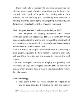 236 – Management Information System “Mordern Perspective” Yekini & Oyeyinka 2013
These results allow managers to prioritize activities for the
effective management of project completion, and to shorten the
planned critical path of a project by pruning critical path
activities, by "fast tracking" (i.e., performing more activities in
parallel), and/or by "crashing the critical path" (i.e., shortening the
durations of critical path activities by adding resources).
22.6. Program Evaluation and Review Technique (PERT)
The Program (or Project) Evaluation and Review
Technique, commonly abbreviated PERT, is a model for project
management designed to analyze and represent the tasks involved
in completing a given project. It is commonly used in conjunction
with the critical path method or CPM.
PERT is a method to analyze the involved tasks in completing a
given project, especially the time needed to complete each task,
and identifying the minimum time needed to complete the total
project.
PERT was developed primarily to simplify the planning and
scheduling of large and complex projects. PERT is valuable to
manage where multiple tasks are going simultaneously to reduce
the redundancy.
PERT Terminology
1. PERT event: a point that marks the start or completion of
one or more activities. It consumes no time, and uses no
 